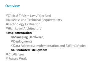 Clinical Trials – Lay of the land
Business and Technical Requirements
Technology Evaluation
High Level Architecture
Implementation
Managing Hardware
Deployments
Data Adapters: Implementation and Failure Modes
Distributed File System
Challenges
Future Work
Overview
 