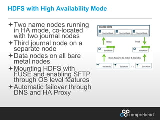 www.comprehend.com
Two name nodes running
in HA mode, co-located
with two journal nodes
Third journal node on a
separate node
Data nodes on all bare
metal nodes
Mounting HDFS with
FUSE and enabling SFTP
through OS level features
Automatic failover through
DNS and HA Proxy
HDFS with High Availability Mode
 