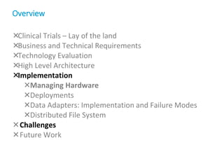 Clinical Trials – Lay of the land
Business and Technical Requirements
Technology Evaluation
High Level Architecture
Implementation
Managing Hardware
Deployments
Data Adapters: Implementation and Failure Modes
Distributed File System
Challenges
Future Work
Overview
 