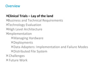 Clinical Trials – Lay of the land
Business and Technical Requirements
Technology Evaluation
High Level Architecture
Implementation
Managing Hardware
Deployments
Data Adapters: Implementation and Failure Modes
Distributed File System
Challenges
Future Work
Overview
 