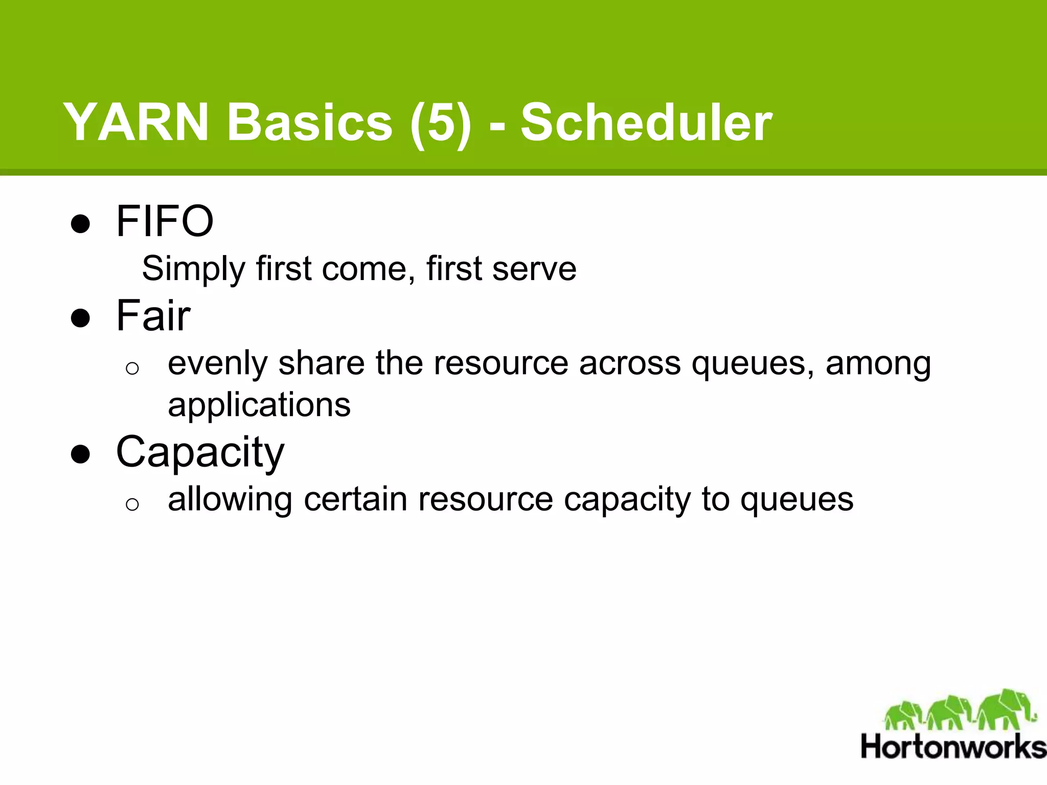 YARN Basics (5) - Scheduler
● FIFO
Simply first come, first serve
● Fair
o evenly share the resource across queues, among
applications
● Capacity
o allowing certain resource capacity to queues
 