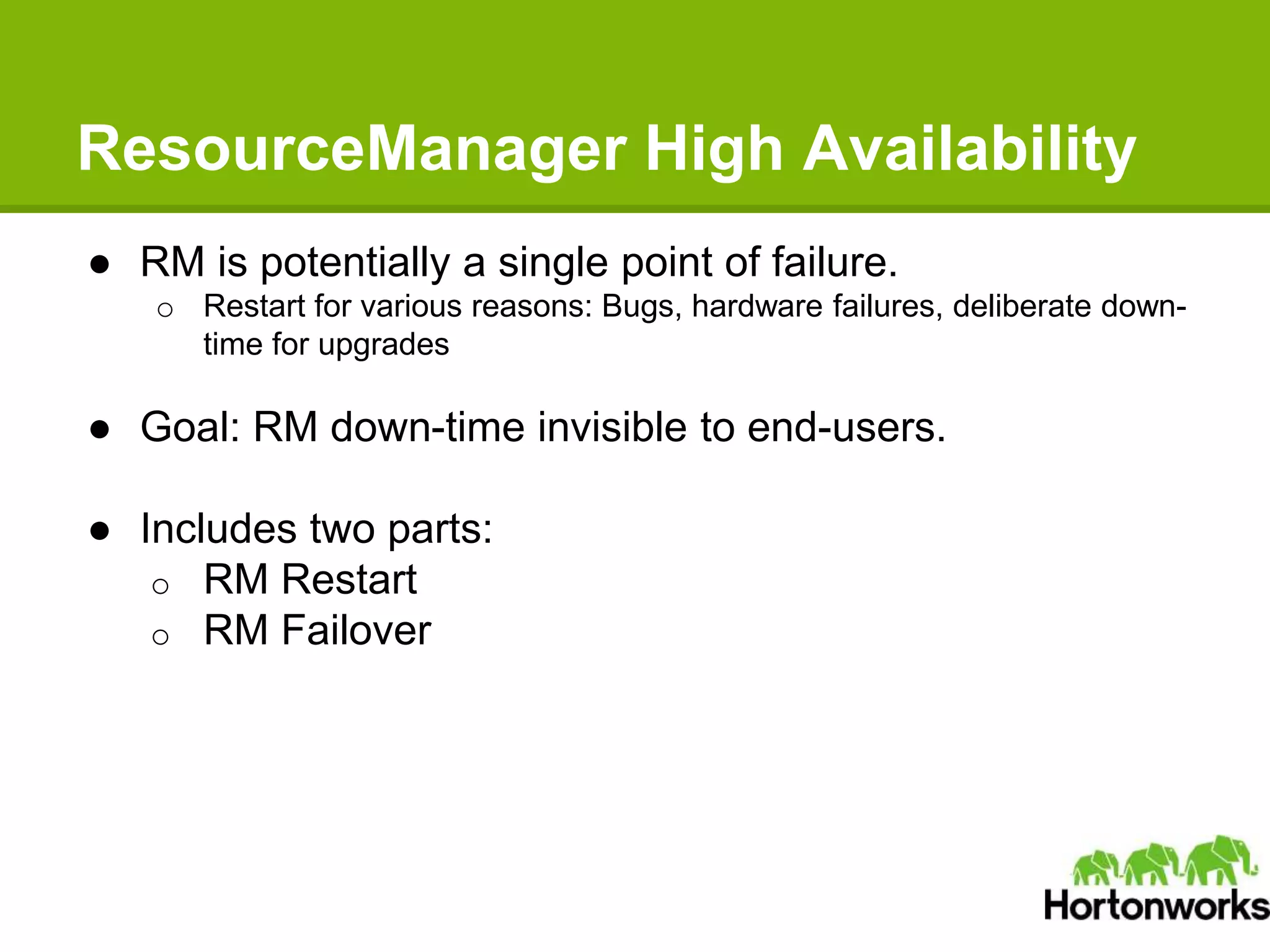 ResourceManager High Availability
● RM is potentially a single point of failure.
o Restart for various reasons: Bugs, hardware failures, deliberate down-
time for upgrades
● Goal: RM down-time invisible to end-users.
● Includes two parts:
o RM Restart
o RM Failover
 