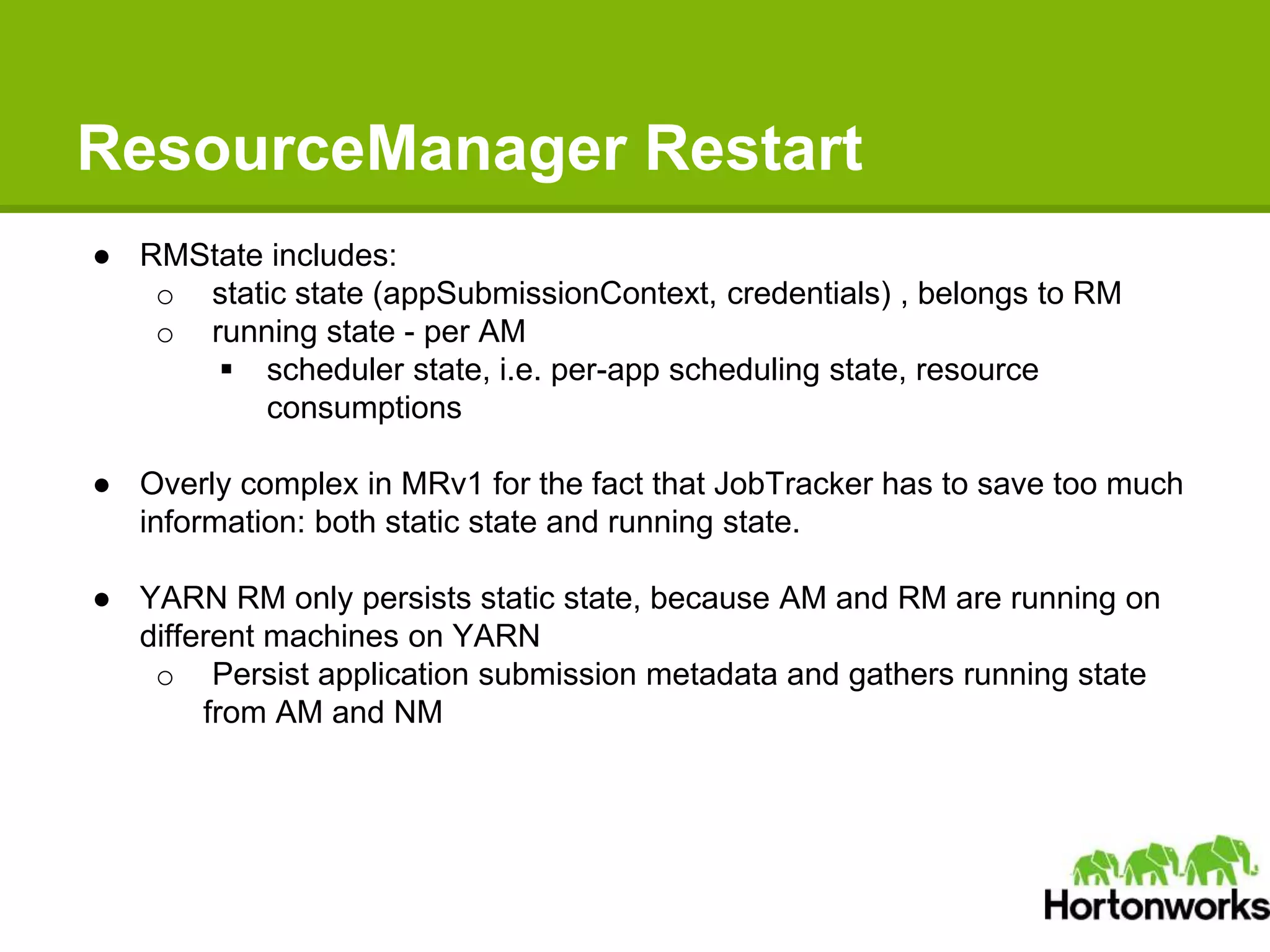 ResourceManager Restart
● RMState includes:
o static state (appSubmissionContext, credentials) , belongs to RM
o running state - per AM
 scheduler state, i.e. per-app scheduling state, resource
consumptions
● Overly complex in MRv1 for the fact that JobTracker has to save too much
information: both static state and running state.
● YARN RM only persists static state, because AM and RM are running on
different machines on YARN
o Persist application submission metadata and gathers running state
from AM and NM
 