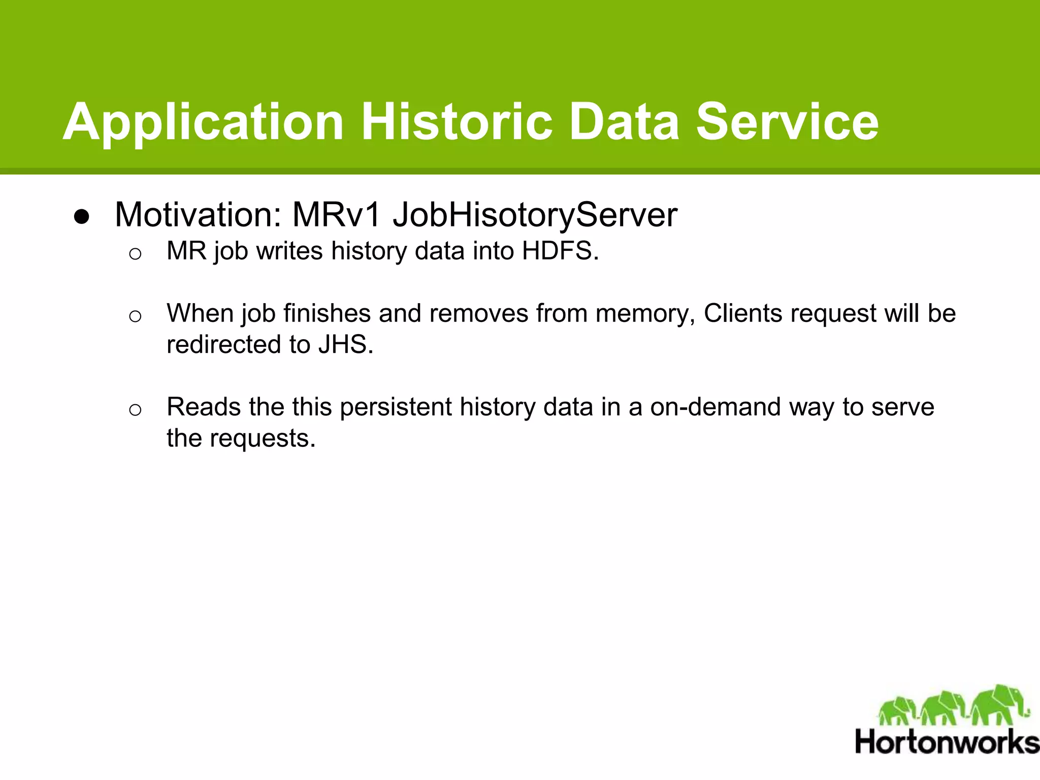 Application Historic Data Service
● Motivation: MRv1 JobHisotoryServer
o MR job writes history data into HDFS.
o When job finishes and removes from memory, Clients request will be
redirected to JHS.
o Reads the this persistent history data in a on-demand way to serve
the requests.
 
