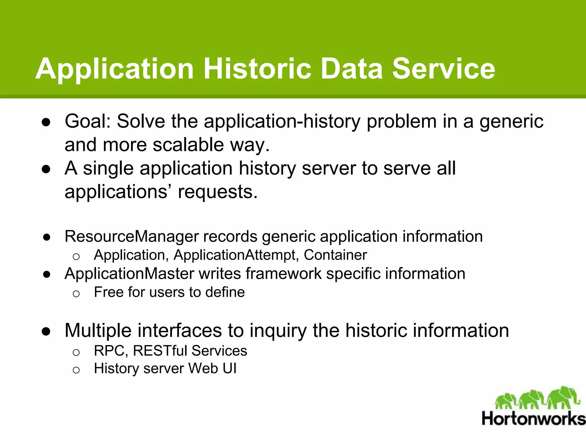 Application Historic Data Service
● Goal: Solve the application-history problem in a generic
and more scalable way.
● A single application history server to serve all
applications’ requests.
● ResourceManager records generic application information
o Application, ApplicationAttempt, Container
● ApplicationMaster writes framework specific information
o Free for users to define
● Multiple interfaces to inquiry the historic information
o RPC, RESTful Services
o History server Web UI
 