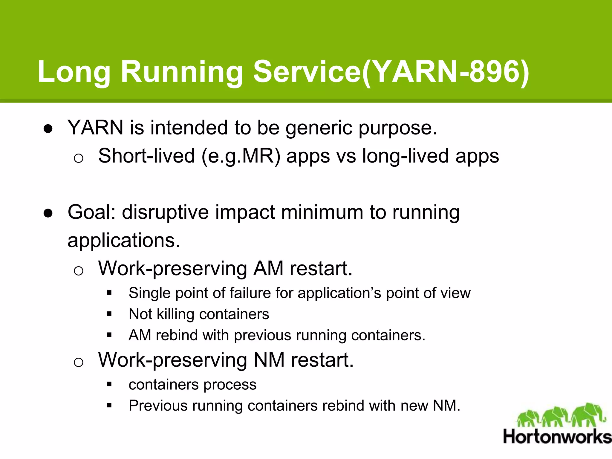 Long Running Service(YARN-896)
● YARN is intended to be generic purpose.
o Short-lived (e.g.MR) apps vs long-lived apps
● Goal: disruptive impact minimum to running
applications.
o Work-preserving AM restart.
 Single point of failure for application’s point of view
 Not killing containers
 AM rebind with previous running containers.
o Work-preserving NM restart.
 containers process
 Previous running containers rebind with new NM.
 