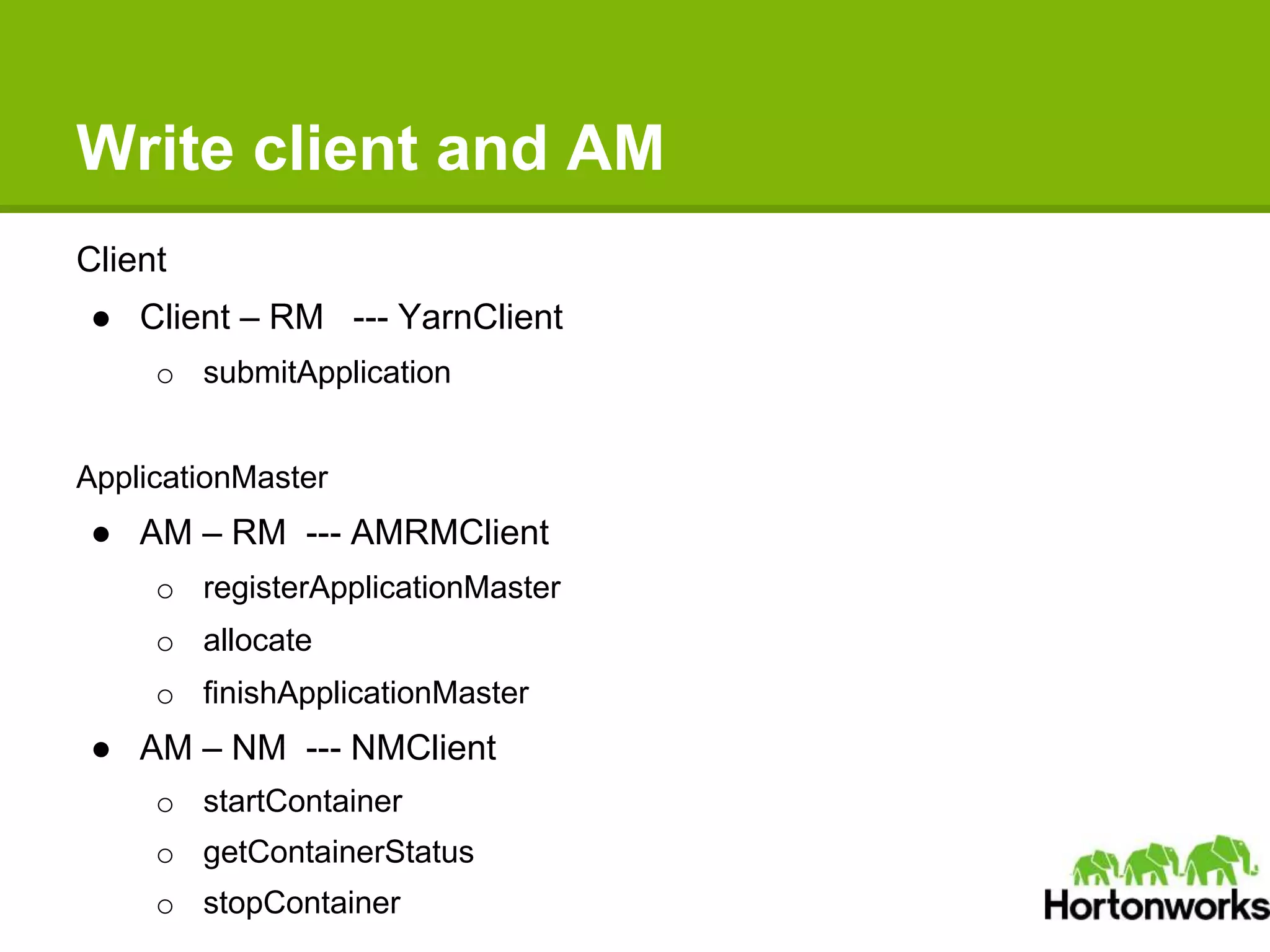 Write client and AM
Client
● Client – RM --- YarnClient
o submitApplication
ApplicationMaster
● AM – RM --- AMRMClient
o registerApplicationMaster
o allocate
o finishApplicationMaster
● AM – NM --- NMClient
o startContainer
o getContainerStatus
o stopContainer
 