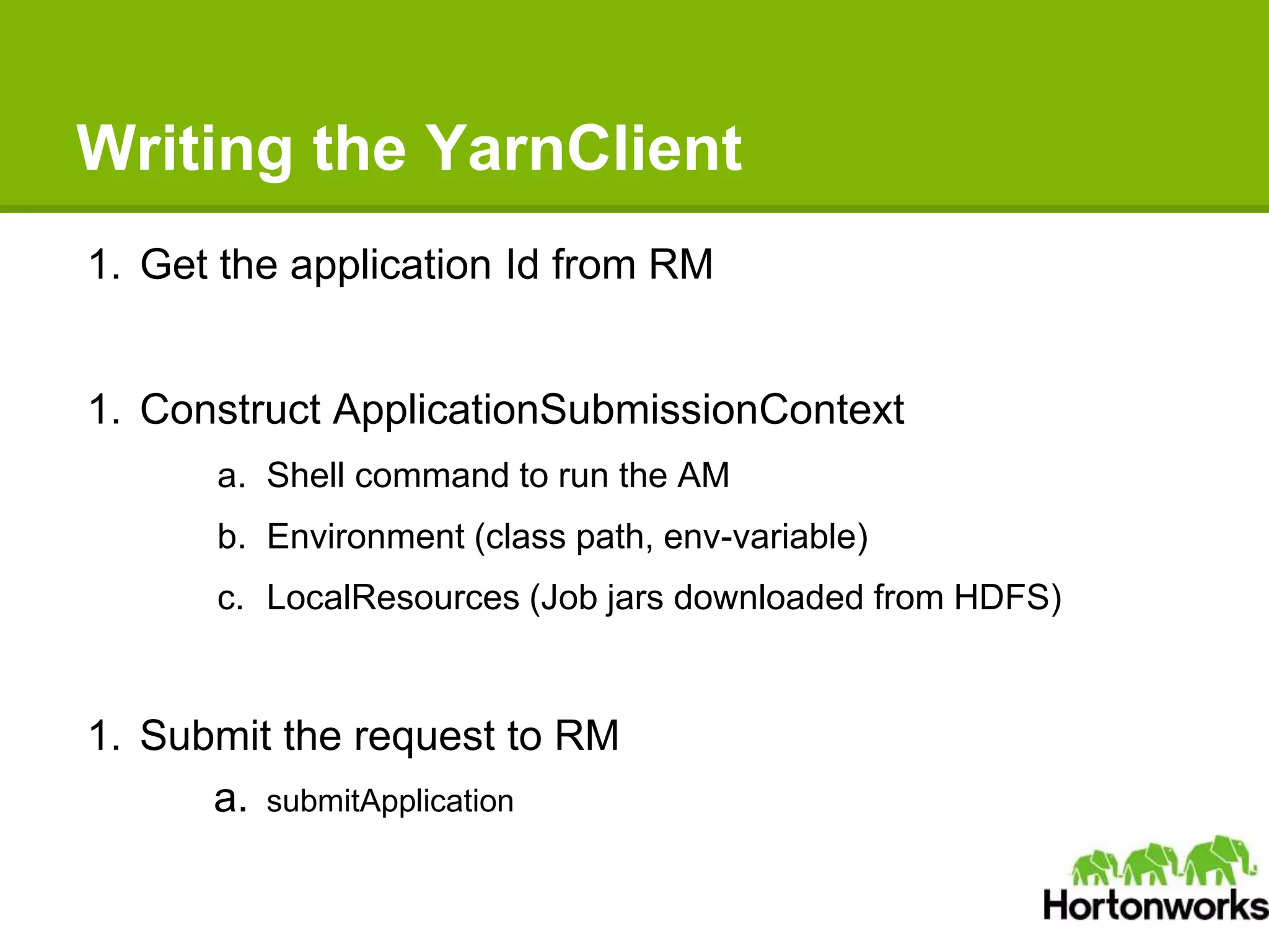 Writing the YarnClient
1. Get the application Id from RM
1. Construct ApplicationSubmissionContext
a. Shell command to run the AM
b. Environment (class path, env-variable)
c. LocalResources (Job jars downloaded from HDFS)
1. Submit the request to RM
a. submitApplication
 
