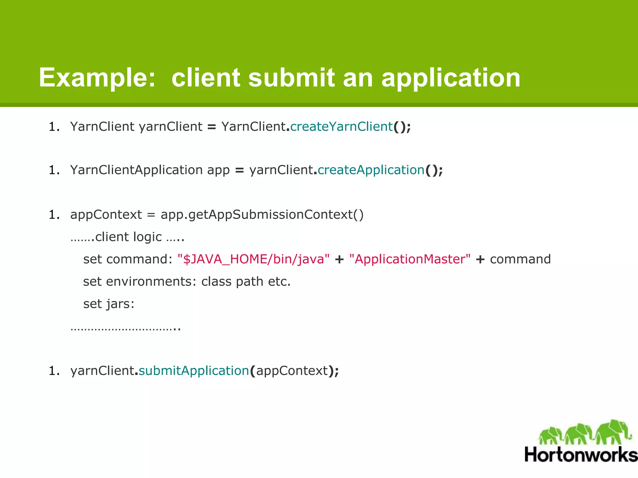 Example: client submit an application
1. YarnClient yarnClient = YarnClient.createYarnClient();
1. YarnClientApplication app = yarnClient.createApplication();
1. appContext = app.getAppSubmissionContext()
…….client logic …..
set command: "$JAVA_HOME/bin/java" + "ApplicationMaster" + command
set environments: class path etc.
set jars:
…………………………..
1. yarnClient.submitApplication(appContext);
 