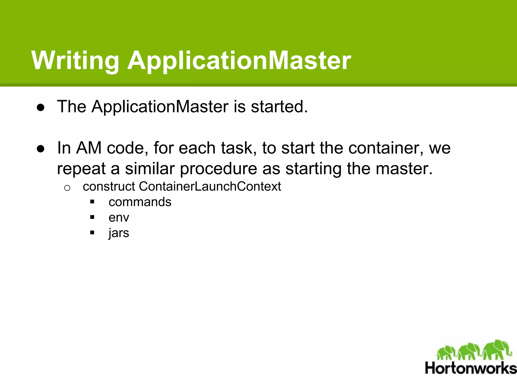 Writing ApplicationMaster
● The ApplicationMaster is started.
● In AM code, for each task, to start the container, we
repeat a similar procedure as starting the master.
o construct ContainerLaunchContext
 commands
 env
 jars
 