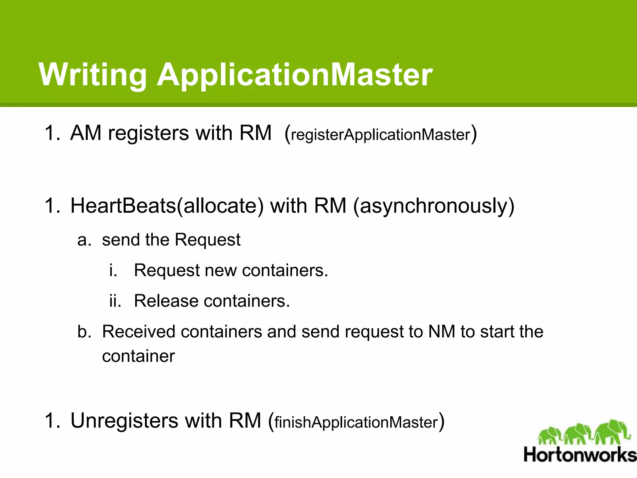 Writing ApplicationMaster
1. AM registers with RM (registerApplicationMaster)
1. HeartBeats(allocate) with RM (asynchronously)
a. send the Request
i. Request new containers.
ii. Release containers.
b. Received containers and send request to NM to start the
container
1. Unregisters with RM (finishApplicationMaster)
 