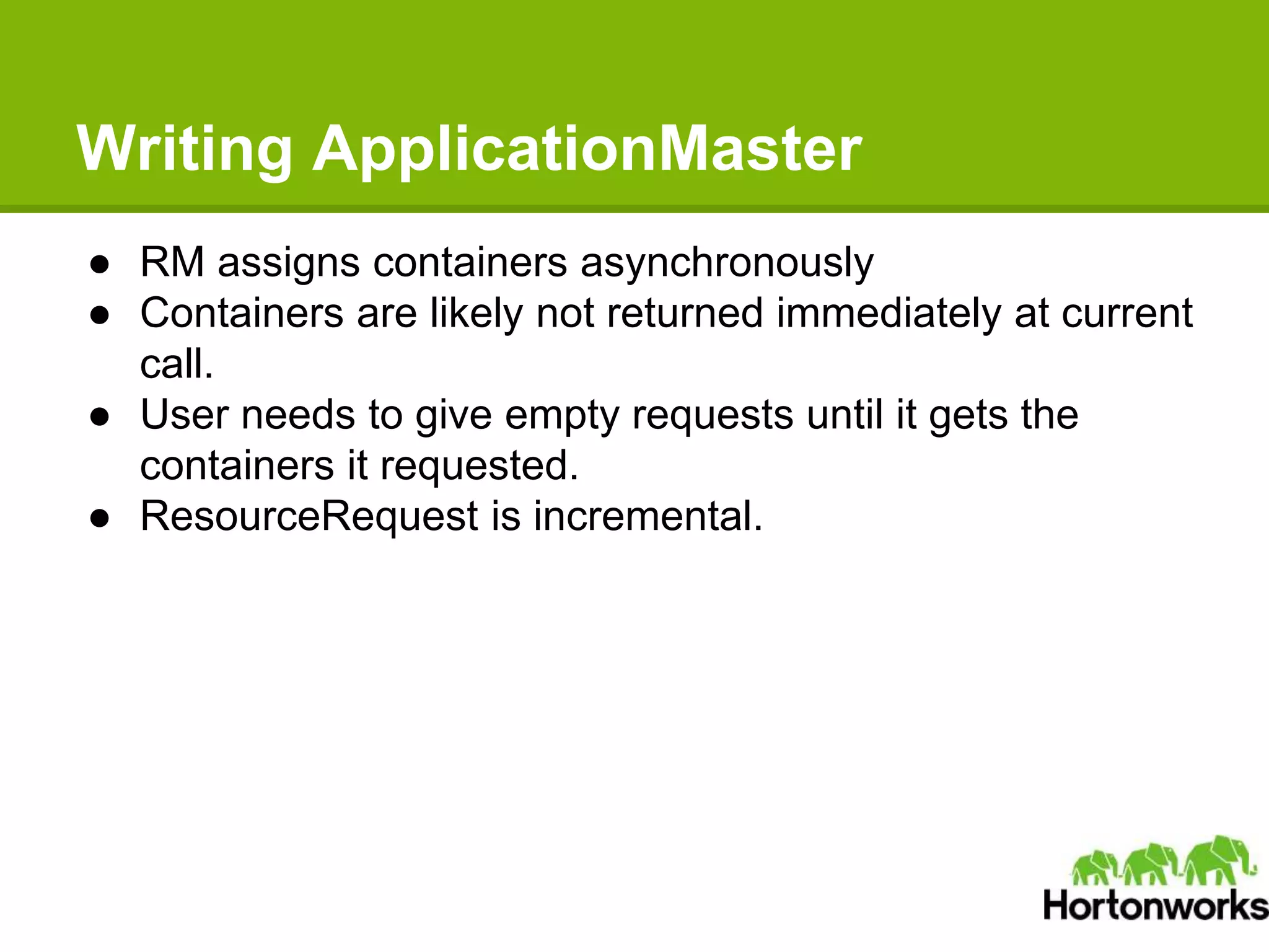 Writing ApplicationMaster
● RM assigns containers asynchronously
● Containers are likely not returned immediately at current
call.
● User needs to give empty requests until it gets the
containers it requested.
● ResourceRequest is incremental.
 