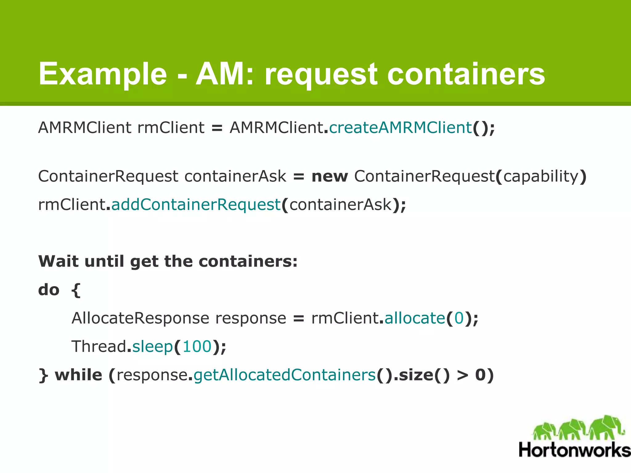 Example - AM: request containers
AMRMClient rmClient = AMRMClient.createAMRMClient();
ContainerRequest containerAsk = new ContainerRequest(capability)
rmClient.addContainerRequest(containerAsk);
Wait until get the containers:
do {
AllocateResponse response = rmClient.allocate(0);
Thread.sleep(100);
} while (response.getAllocatedContainers().size() > 0)
 