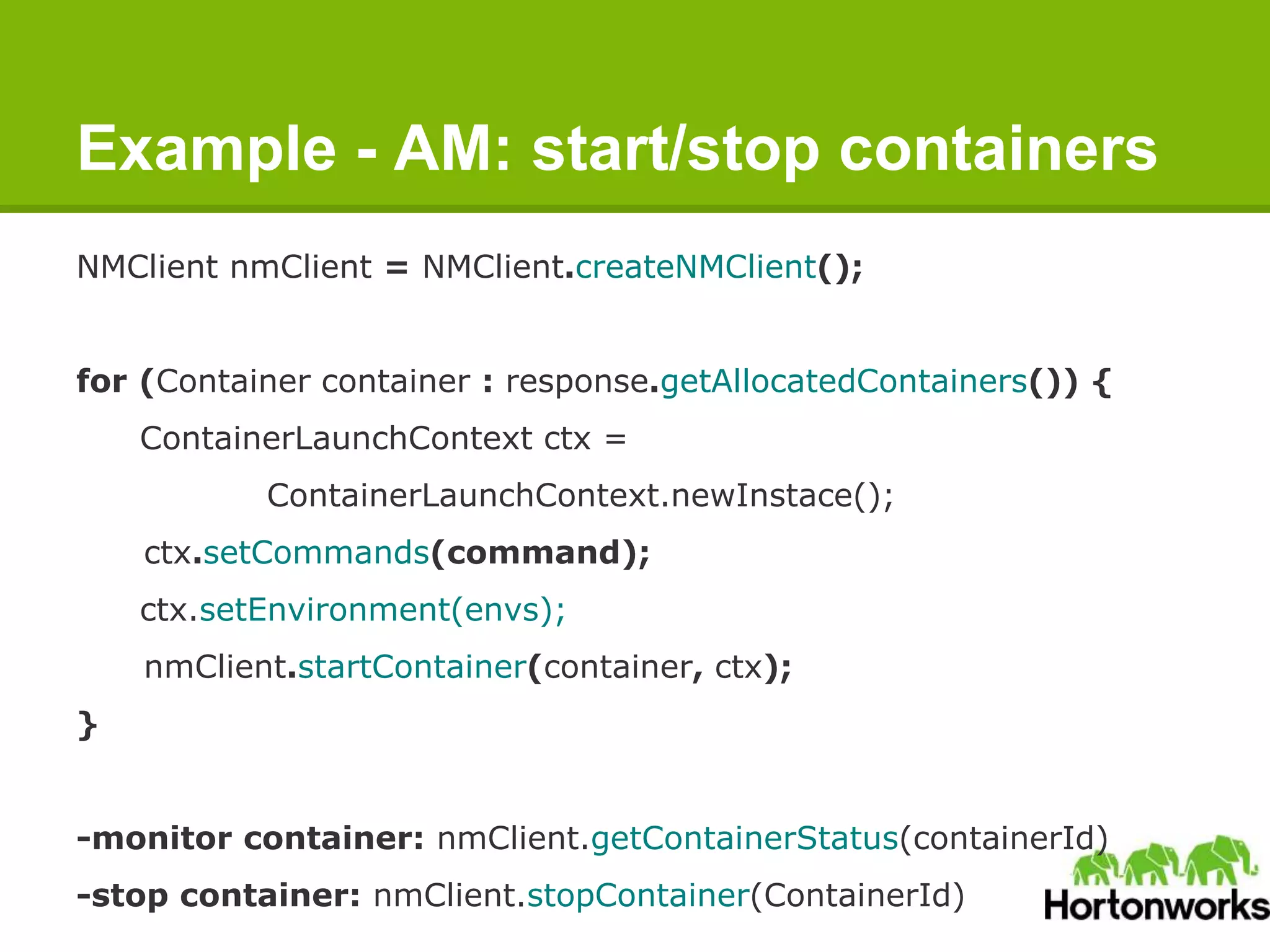 Example - AM: start/stop containers
NMClient nmClient = NMClient.createNMClient();
for (Container container : response.getAllocatedContainers()) {
ContainerLaunchContext ctx =
ContainerLaunchContext.newInstace();
ctx.setCommands(command);
ctx.setEnvironment(envs);
nmClient.startContainer(container, ctx);
}
-monitor container: nmClient.getContainerStatus(containerId)
-stop container: nmClient.stopContainer(ContainerId)
 