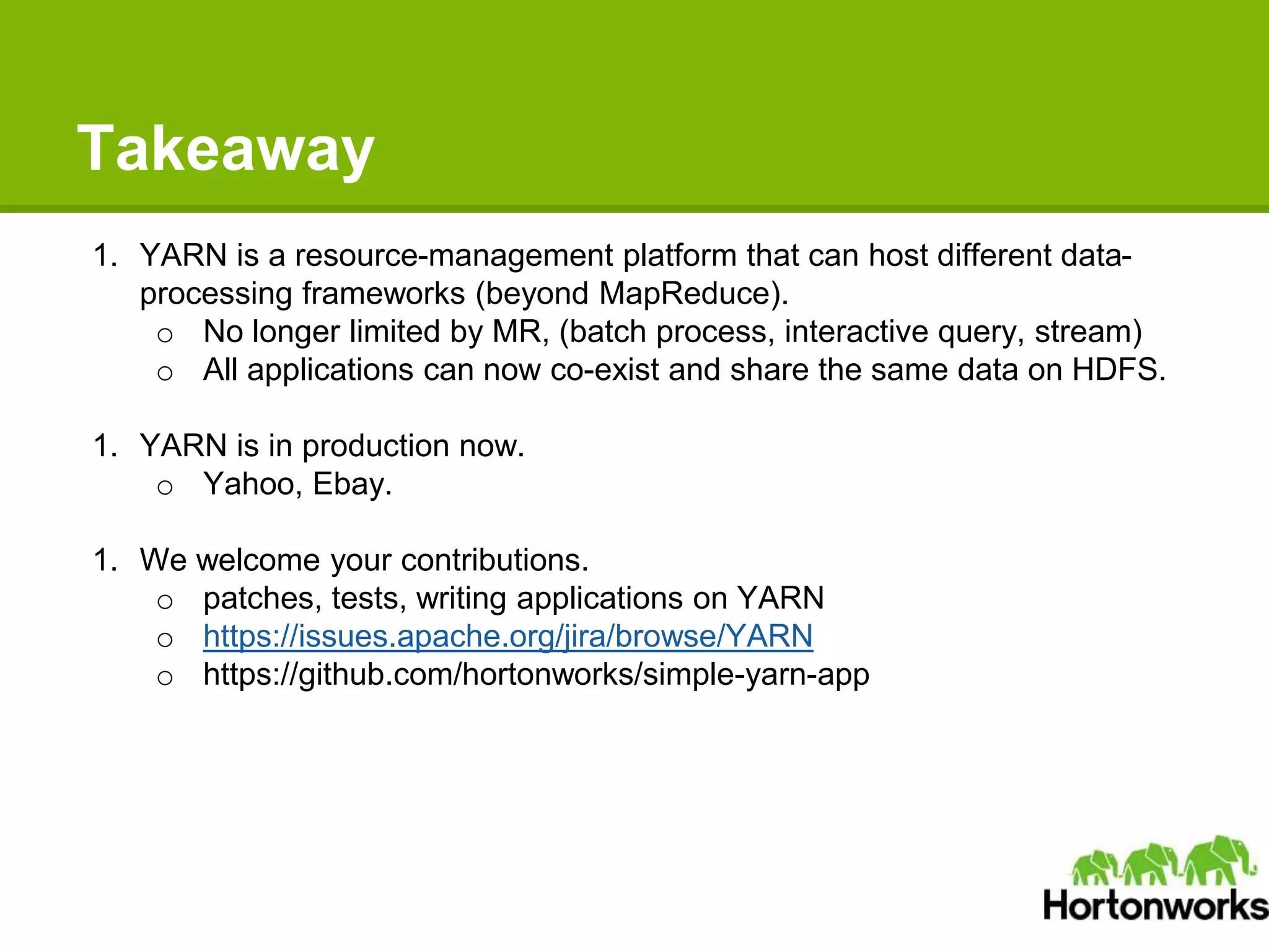 Takeaway
1. YARN is a resource-management platform that can host different data-
processing frameworks (beyond MapReduce).
o No longer limited by MR, (batch process, interactive query, stream)
o All applications can now co-exist and share the same data on HDFS.
1. YARN is in production now.
o Yahoo, Ebay.
1. We welcome your contributions.
o patches, tests, writing applications on YARN
o https://issues.apache.org/jira/browse/YARN
o https://github.com/hortonworks/simple-yarn-app
 