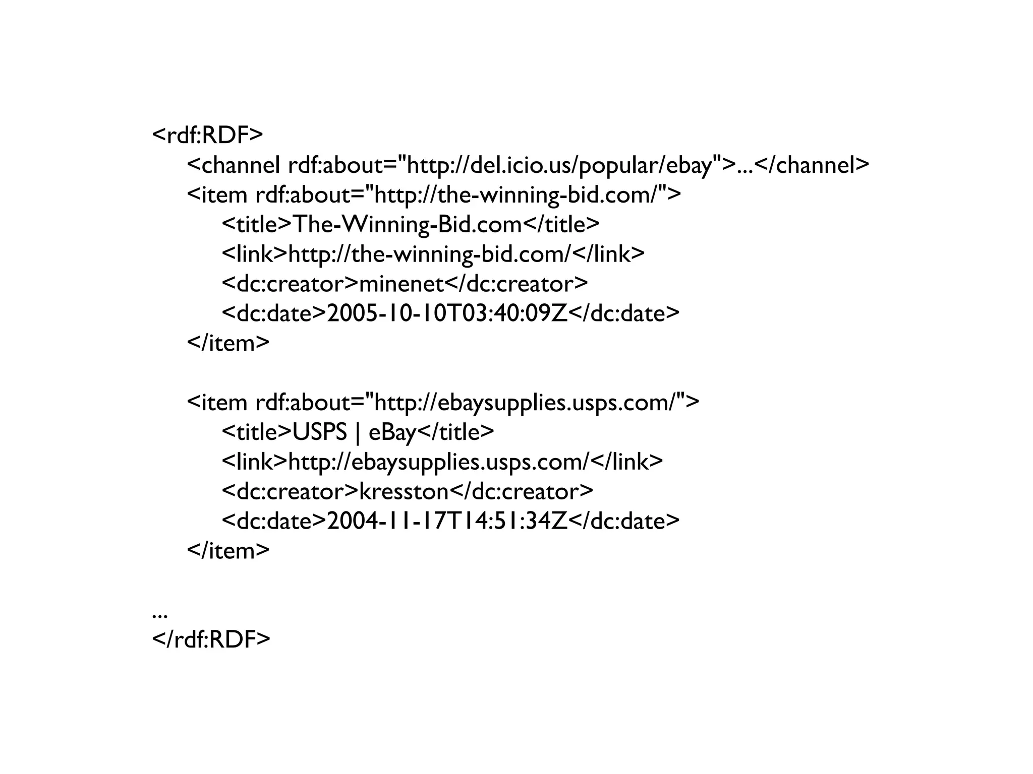<rdf:RDF>
   <channel rdf:about="http://del.icio.us/popular/ebay">...</channel>
   <item rdf:about="http://the-winning-bid.com/">
       <title>The-Winning-Bid.com</title>
       <link>http://the-winning-bid.com/</link>
       <dc:creator>minenet</dc:creator>
       <dc:date>2005-10-10T03:40:09Z</dc:date>
   </item>

   <item rdf:about="http://ebaysupplies.usps.com/">
       <title>USPS | eBay</title>
       <link>http://ebaysupplies.usps.com/</link>
       <dc:creator>kresston</dc:creator>
       <dc:date>2004-11-17T14:51:34Z</dc:date>
   </item>

...
</rdf:RDF>
 