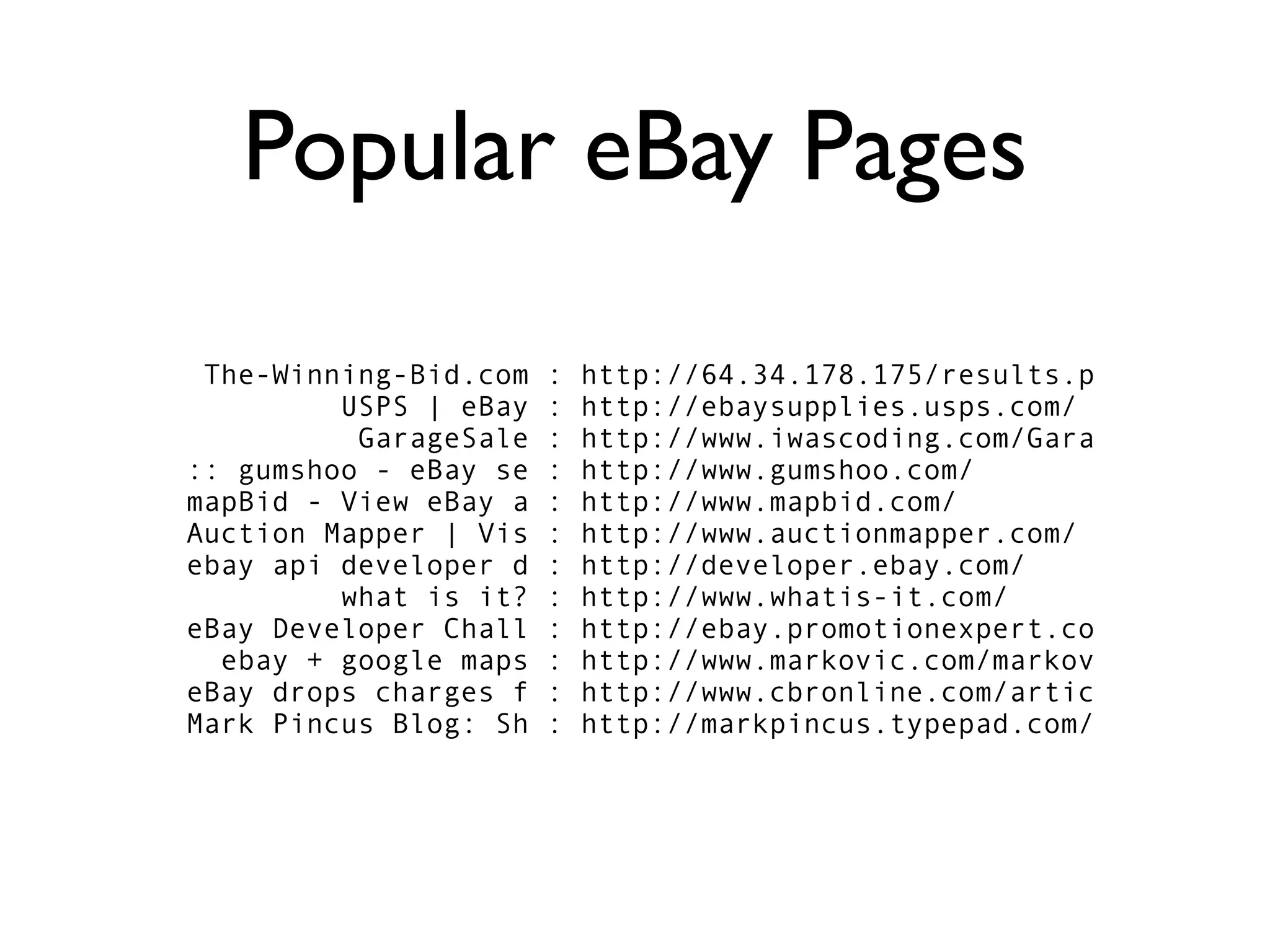 Popular eBay Pages

 The-Winning-Bid.com   :   http://64.34.178.175/results.p
         USPS | eBay   :   http://ebaysupplies.usps.com/
          GarageSale   :   http://www.iwascoding.com/Gara
:: gumshoo - eBay se   :   http://www.gumshoo.com/
mapBid - View eBay a   :   http://www.mapbid.com/
Auction Mapper | Vis   :   http://www.auctionmapper.com/
ebay api developer d   :   http://developer.ebay.com/
         what is it?   :   http://www.whatis-it.com/
eBay Developer Chall   :   http://ebay.promotionexpert.co
  ebay + google maps   :   http://www.markovic.com/markov
eBay drops charges f   :   http://www.cbronline.com/artic
Mark Pincus Blog: Sh   :   http://markpincus.typepad.com/
 