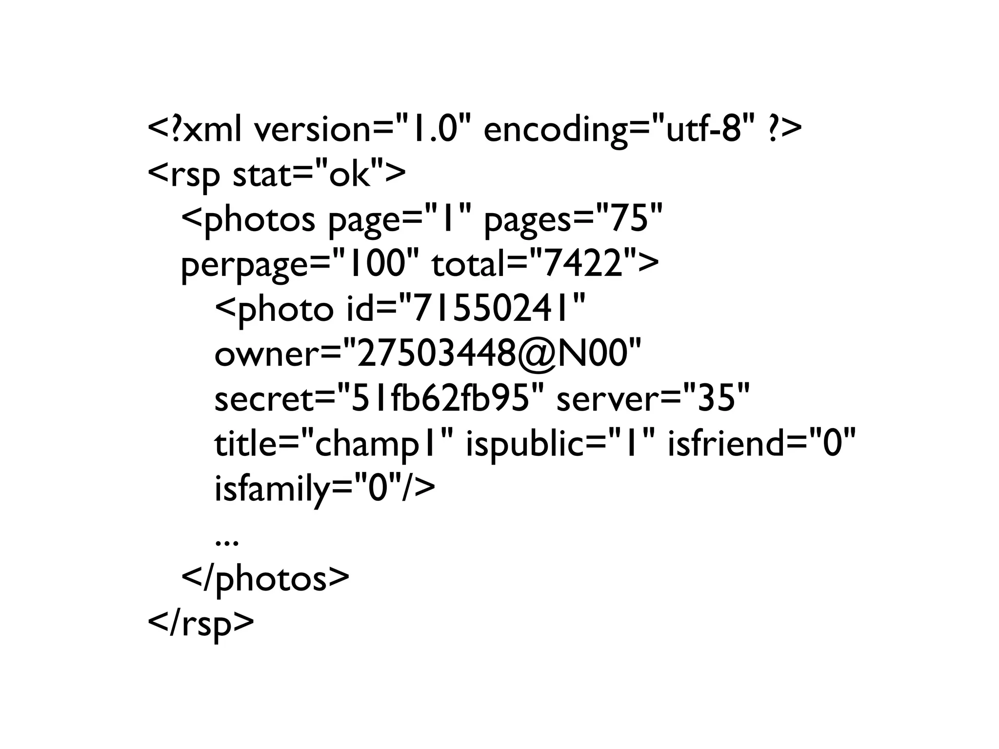 <?xml version="1.0" encoding="utf-8" ?>
<rsp stat="ok">
  <photos page="1" pages="75"
  perpage="100" total="7422">
    <photo id="71550241"
    owner="27503448@N00"
    secret="51fb62fb95" server="35"
    title="champ1" ispublic="1" isfriend="0"
    isfamily="0"/>
    ...
  </photos>
</rsp>
 