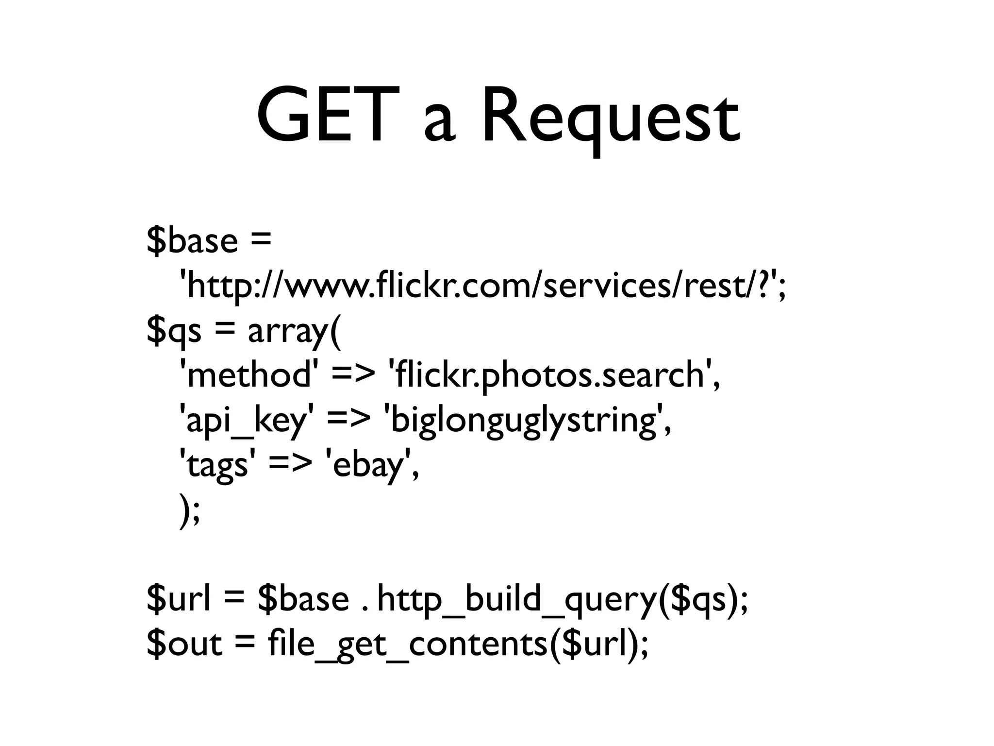 GET a Request
$base =
  'http://www.ﬂickr.com/services/rest/?';
$qs = array(
  'method' => 'ﬂickr.photos.search',
  'api_key' => 'biglonguglystring',
  'tags' => 'ebay',
  );

$url = $base . http_build_query($qs);
$out = ﬁle_get_contents($url);
 