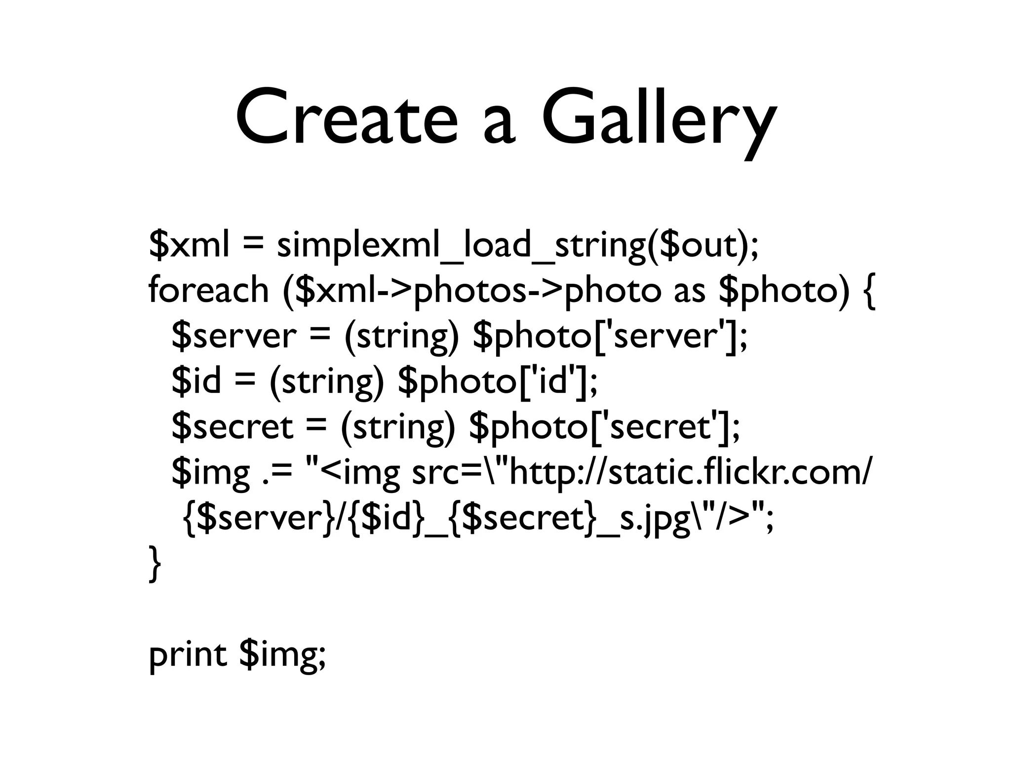 Create a Gallery
$xml = simplexml_load_string($out);
foreach ($xml->photos->photo as $photo) {
  $server = (string) $photo['server'];
  $id = (string) $photo['id'];
  $secret = (string) $photo['secret'];
  $img .= "<img src="http://static.ﬂickr.com/
   {$server}/{$id}_{$secret}_s.jpg"/>";
}

print $img;
 