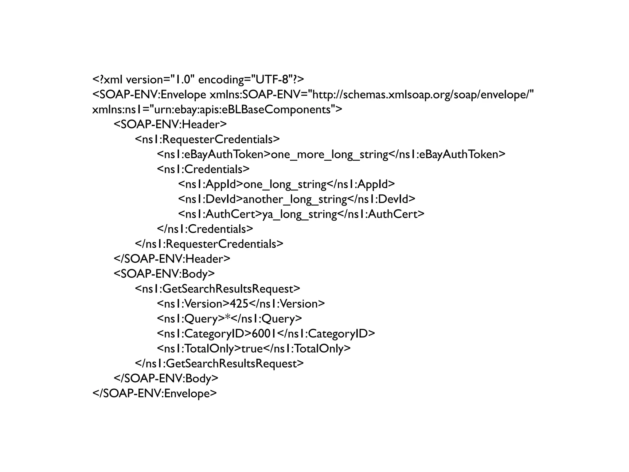 <?xml version="1.0" encoding="UTF-8"?>
<SOAP-ENV:Envelope xmlns:SOAP-ENV="http://schemas.xmlsoap.org/soap/envelope/"
xmlns:ns1="urn:ebay:apis:eBLBaseComponents">
   <SOAP-ENV:Header>
        <ns1:RequesterCredentials>
            <ns1:eBayAuthToken>one_more_long_string</ns1:eBayAuthToken>
            <ns1:Credentials>
                <ns1:AppId>one_long_string</ns1:AppId>
                <ns1:DevId>another_long_string</ns1:DevId>
                <ns1:AuthCert>ya_long_string</ns1:AuthCert>
            </ns1:Credentials>
        </ns1:RequesterCredentials>
   </SOAP-ENV:Header>
   <SOAP-ENV:Body>
        <ns1:GetSearchResultsRequest>
            <ns1:Version>425</ns1:Version>
            <ns1:Query>*</ns1:Query>
            <ns1:CategoryID>6001</ns1:CategoryID>
            <ns1:TotalOnly>true</ns1:TotalOnly>
        </ns1:GetSearchResultsRequest>
   </SOAP-ENV:Body>
</SOAP-ENV:Envelope>
 