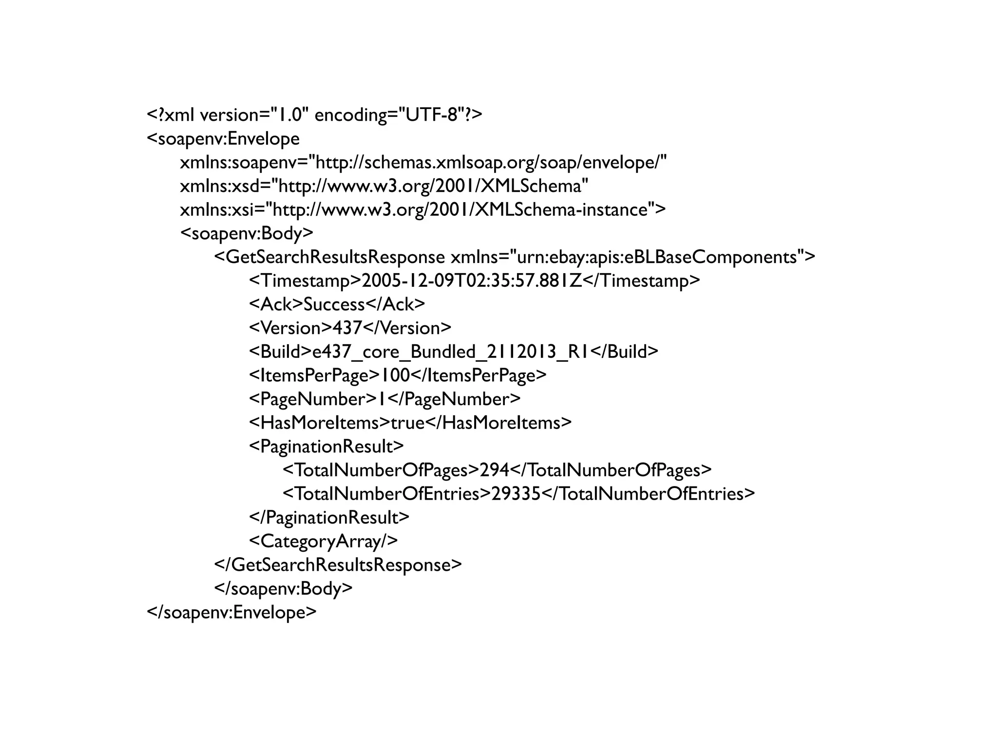 <?xml version="1.0" encoding="UTF-8"?>
<soapenv:Envelope
    xmlns:soapenv="http://schemas.xmlsoap.org/soap/envelope/"
    xmlns:xsd="http://www.w3.org/2001/XMLSchema"
    xmlns:xsi="http://www.w3.org/2001/XMLSchema-instance">
    <soapenv:Body>
        <GetSearchResultsResponse xmlns="urn:ebay:apis:eBLBaseComponents">
            <Timestamp>2005-12-09T02:35:57.881Z</Timestamp>
            <Ack>Success</Ack>
            <Version>437</Version>
            <Build>e437_core_Bundled_2112013_R1</Build>
            <ItemsPerPage>100</ItemsPerPage>
            <PageNumber>1</PageNumber>
            <HasMoreItems>true</HasMoreItems>
            <PaginationResult>
                <TotalNumberOfPages>294</TotalNumberOfPages>
                <TotalNumberOfEntries>29335</TotalNumberOfEntries>
            </PaginationResult>
            <CategoryArray/>
        </GetSearchResultsResponse>
        </soapenv:Body>
</soapenv:Envelope>
 