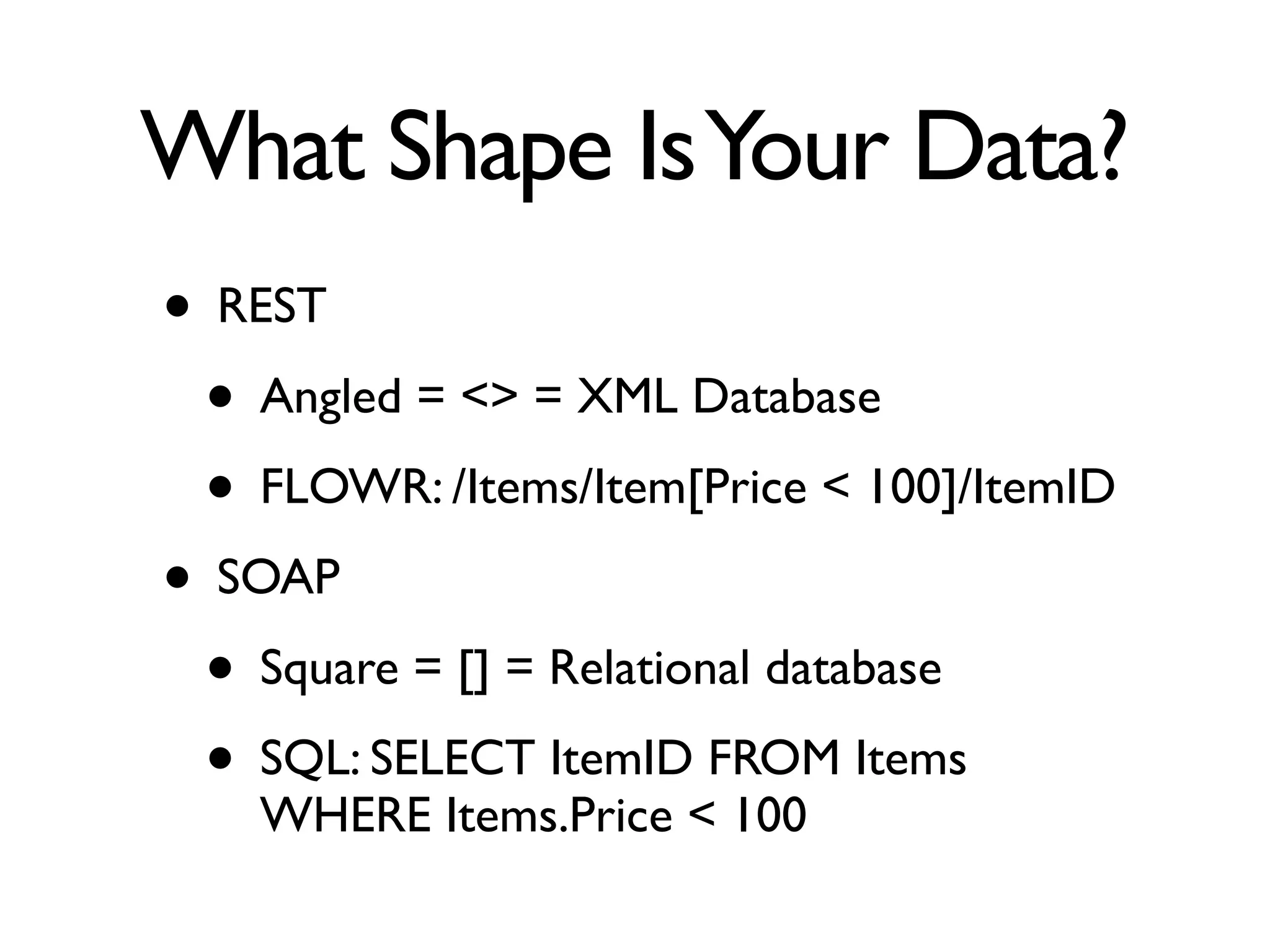 What Shape Is Your Data?
• REST
 • Angled = <> = XML Database
 • FLOWR: /Items/Item[Price < 100]/ItemID
• SOAP
 • Square = [] = Relational database
 • SQL: SELECT ItemID FROM Items
    WHERE Items.Price < 100
 