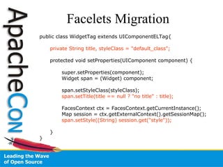 Facelets Migration public class WidgetTag extends UIComponentELTag{ private String title, styleClass = "default_class"; protected void setProperties(UIComponent component) { super.setProperties(component); Widget span = (Widget) component; span.setStyleClass(styleClass); span.setTitle(title == null ? "no title" : title); FacesContext ctx = FacesContext.getCurrentInstance(); Map session = ctx.getExternalContext().getSessionMap(); span.setStyle((String) session.get("style")); } } 