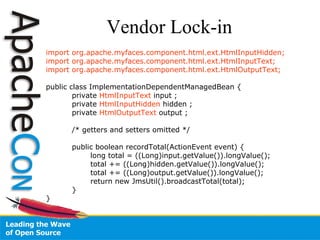 Vendor Lock-in import org.apache.myfaces.component.html.ext.HtmlInputHidden; import org.apache.myfaces.component.html.ext.HtmlInputText; import org.apache.myfaces.component.html.ext.HtmlOutputText; public class ImplementationDependentManagedBean { private  HtmlInputText  input ; private  HtmlInputHidden  hidden ; private  HtmlOutputText  output ; /* getters and setters omitted */ public boolean recordTotal(ActionEvent event) {   long total = ((Long)input.getValue()).longValue();   total += ((Long)hidden.getValue()).longValue();   total += ((Long)output.getValue()).longValue();   return new JmsUtil().broadcastTotal(total); } } 