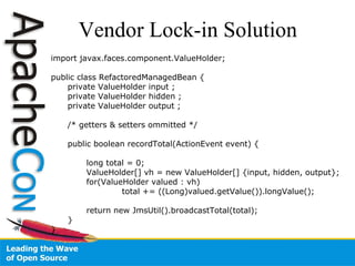 Vendor Lock-in Solution import javax.faces.component.ValueHolder; public class RefactoredManagedBean { private ValueHolder input ; private ValueHolder hidden ; private ValueHolder output ; /* getters & setters ommitted */ public boolean recordTotal(ActionEvent event) { long total = 0; ValueHolder[] vh = new ValueHolder[] {input, hidden, output}; for(ValueHolder valued : vh) total += ((Long)valued.getValue()).longValue(); return new JmsUtil().broadcastTotal(total); } } 