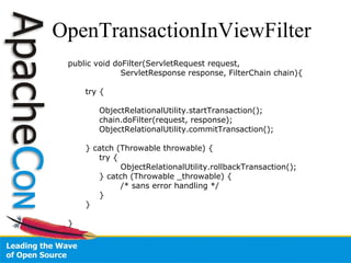 OpenTransactionInViewFilter   public void doFilter(ServletRequest request,  ServletResponse response, FilterChain chain){ try {   ObjectRelationalUtility.startTransaction();   chain.doFilter(request, response);   ObjectRelationalUtility.commitTransaction();  } catch (Throwable throwable) {   try { ObjectRelationalUtility.rollbackTransaction();   } catch (Throwable _throwable) { /* sans error handling */    } } } 