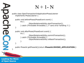 N + 1- N public class OpenTransactionInApplicationPhaseListener  implements PhaseListener { public void beforePhase(PhaseEvent event) { try { ObjectRelationalUtility.startTransaction(); } catch (Throwable throwable) { /* sans error handling */ } } public void afterPhase(PhaseEvent event) { try { ObjectRelationalUtility.commitTransaction();  } catch (Throwable throwable) { ObjectRelationalUtility.rollbackTransaction(); } } public PhaseId getPhaseId(){return  PhaseId.INVOKE_APPLICATION ;} } 