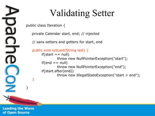 Validating Setter public class Iteration { private Calendar start, end; // injected // sans setters and getters for start, end public void setLast(String last) { if(start == null)  throw new NullPointerException("start"); if(end == null)  throw new NullPointerException("end"); if(start.after(end))  throw new IllegalStateException("start > end"); } } 