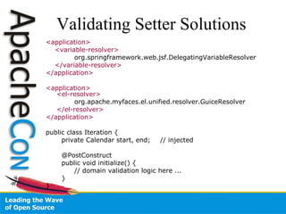 Validating Setter Solutions <application> <variable-resolver> org.springframework.web.jsf.DelegatingVariableResolver </variable-resolver> </application> <application> <el-resolver> org.apache.myfaces.el.unified.resolver.GuiceResolver </el-resolver> </application> public class Iteration { private Calendar start, end;  // injected @PostConstruct public void initialize() { // domain validation logic here ... } } 