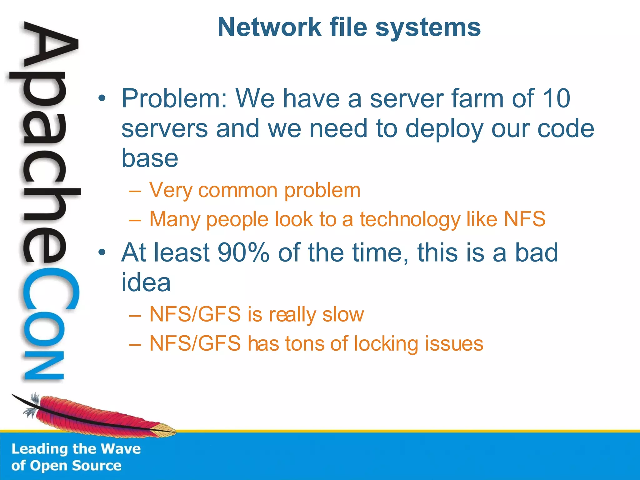 Network file systems Problem: We have a server farm of 10 servers and we need to deploy our code base Very common problem Many people look to a technology like NFS At least 90% of the time, this is a bad idea NFS/GFS is really slow NFS/GFS has tons of locking issues 