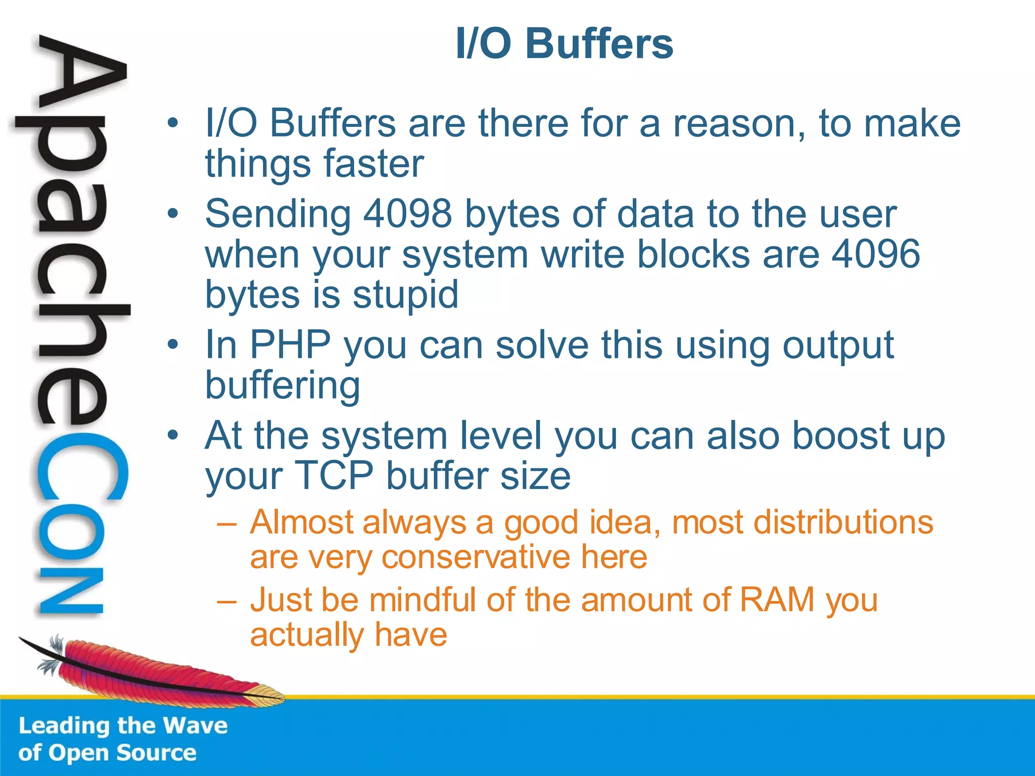 I/O Buffers I/O Buffers are there for a reason, to make things faster Sending 4098 bytes of data to the user when your system write blocks are 4096 bytes is stupid In PHP you can solve this using output buffering At the system level you can also boost up your TCP buffer size Almost always a good idea, most distributions are very conservative here Just be mindful of the amount of RAM you actually have 