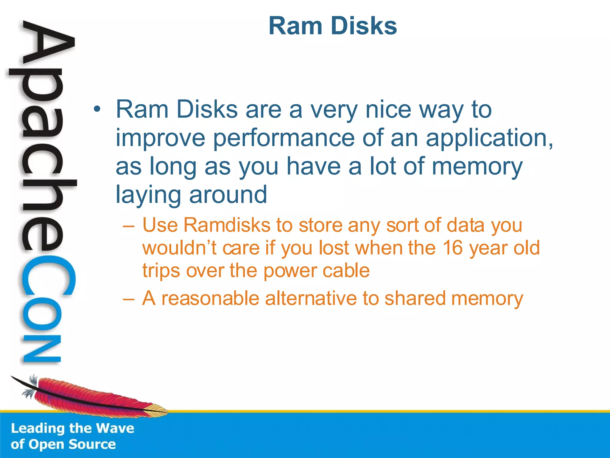 Ram Disks Ram Disks are a very nice way to improve performance of an application, as long as you have a lot of memory laying around Use Ramdisks to store any sort of data you wouldn’t care if you lost when the 16 year old trips over the power cable A reasonable alternative to shared memory 