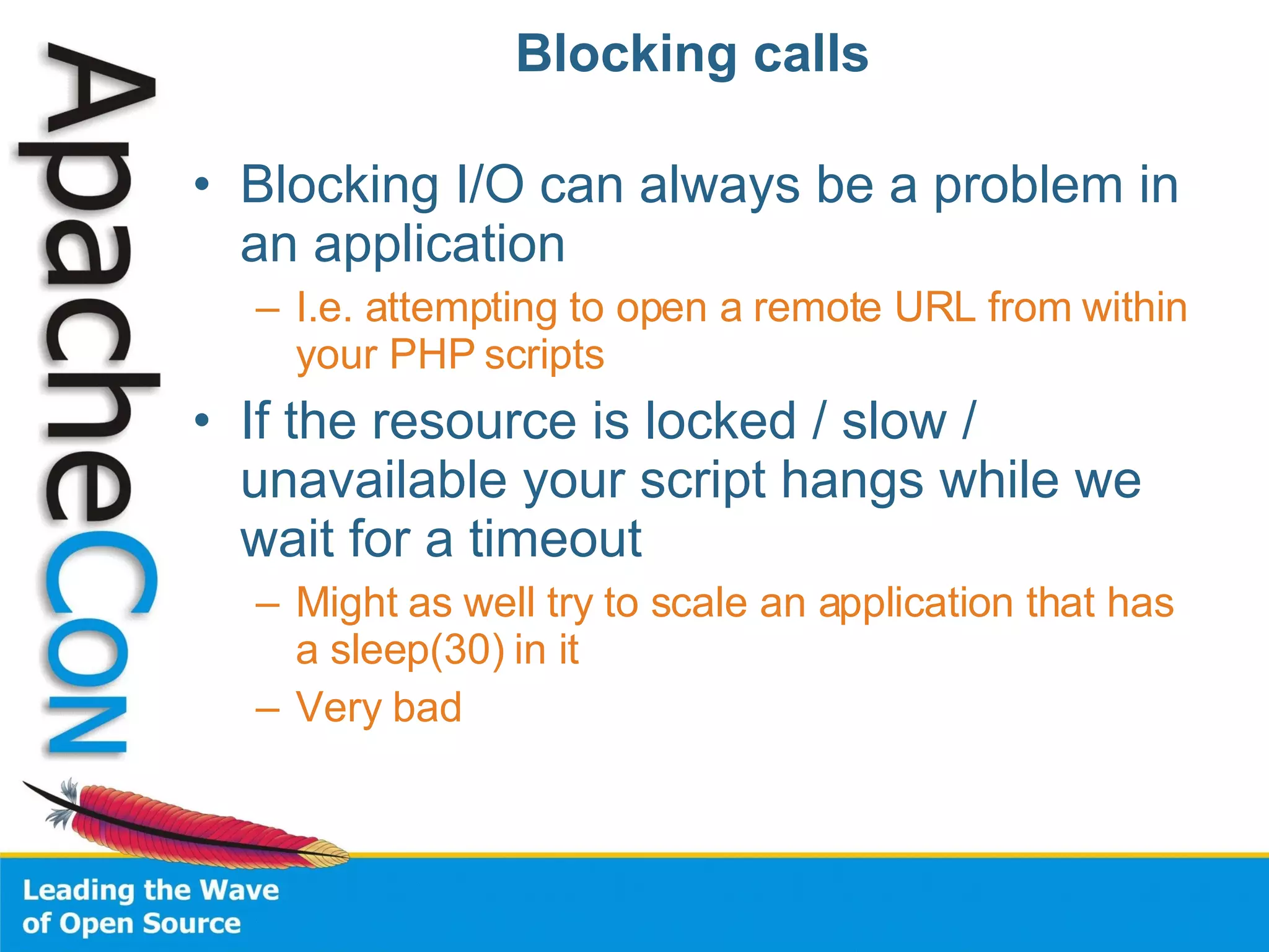 Blocking calls Blocking I/O can always be a problem in an application I.e. attempting to open a remote URL from within your PHP scripts If the resource is locked / slow / unavailable your script hangs while we wait for a timeout Might as well try to scale an application that has a sleep(30) in it Very bad 