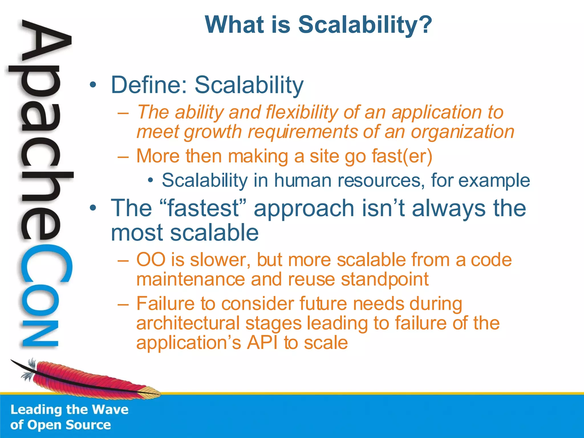 What is Scalability? Define: Scalability The ability and flexibility of an application to meet growth requirements of an organization More then making a site go fast(er) Scalability in human resources, for example The “fastest” approach isn’t always the most scalable OO is slower, but more scalable from a code maintenance and reuse standpoint Failure to consider future needs during architectural stages leading to failure of the application’s API to scale 