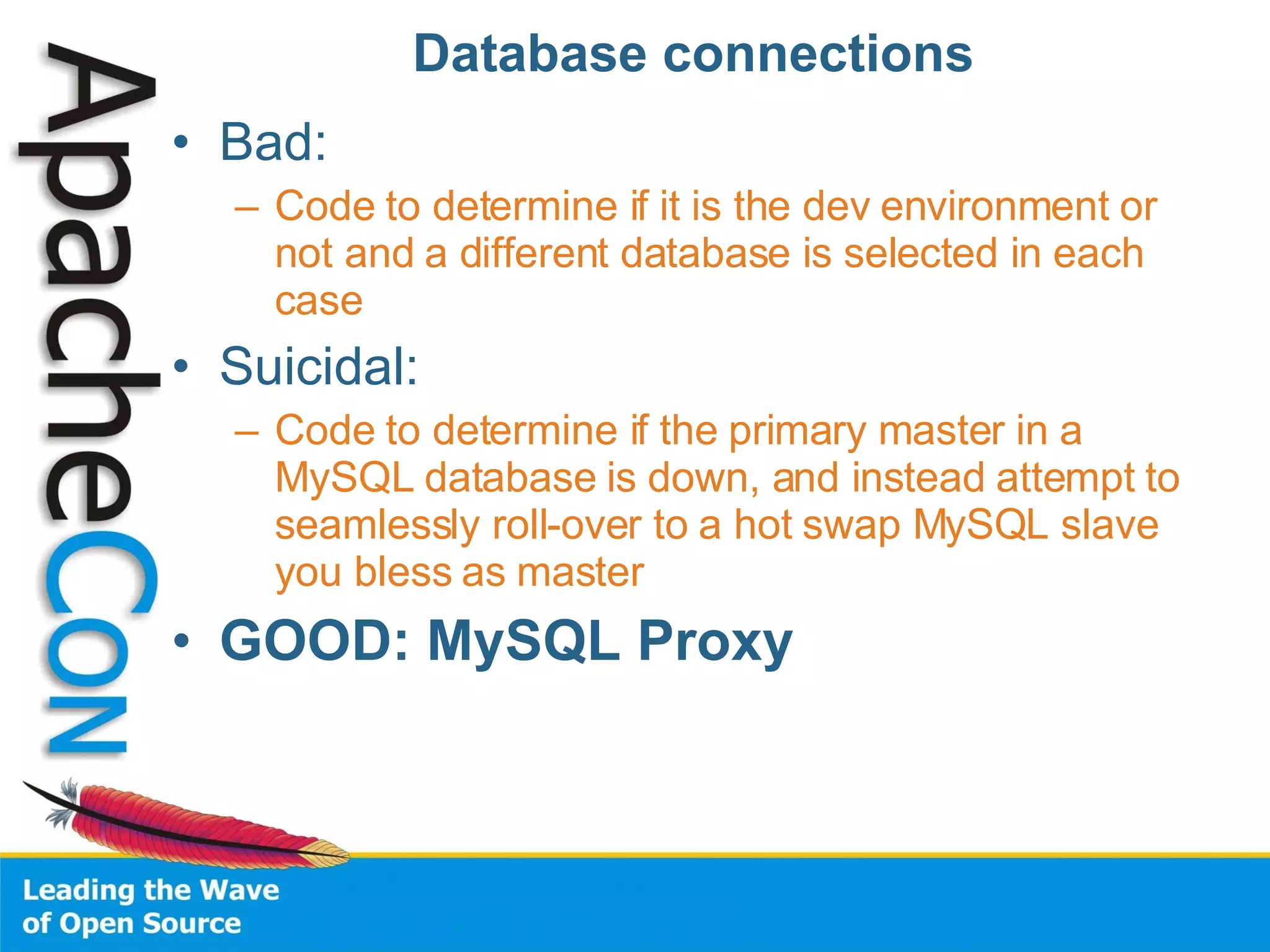 Database connections Bad: Code to determine if it is the dev environment or not and a different database is selected in each case Suicidal: Code to determine if the primary master in a MySQL database is down, and instead attempt to seamlessly roll-over to a hot swap MySQL slave you bless as master GOOD: MySQL Proxy 