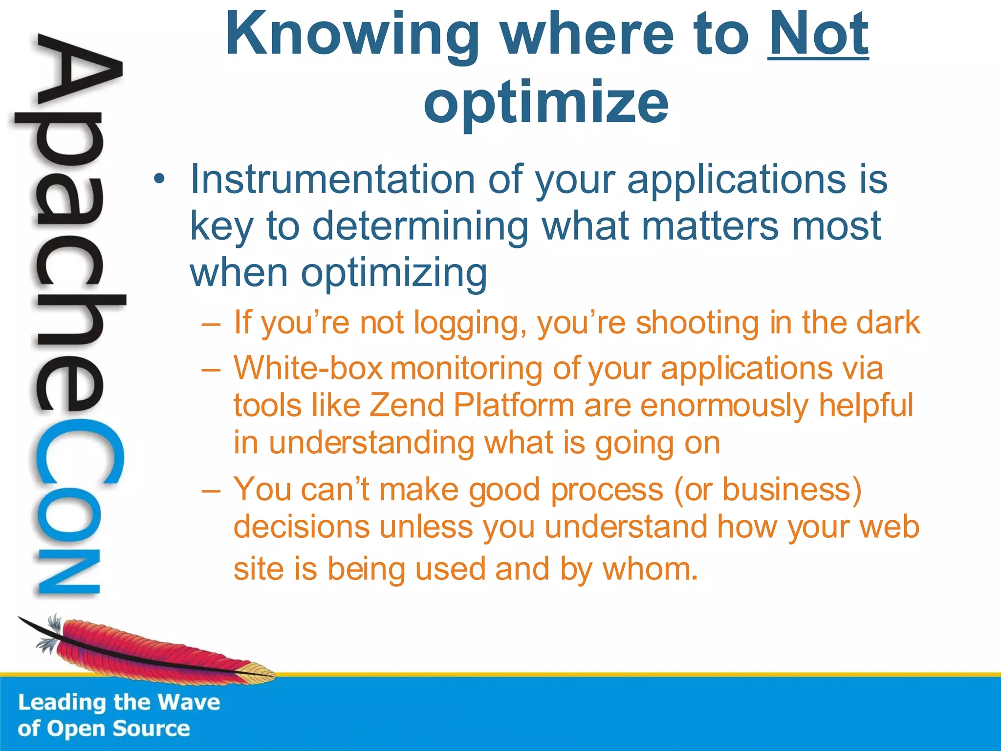 Instrumentation of your applications is key to determining what matters most when optimizing If you’re not logging, you’re shooting in the dark White-box monitoring of your applications via tools like Zend Platform are enormously helpful in understanding what is going on You can’t make good process (or business) decisions unless you understand how your web site is being used and by whom . Knowing where to  Not  optimize 