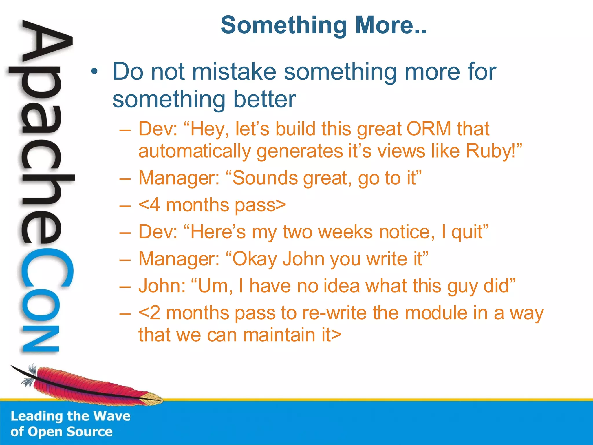 Something More.. Do not mistake something more for something better Dev: “Hey, let’s build this great ORM that automatically generates it’s views like Ruby!” Manager: “Sounds great, go to it” <4 months pass> Dev: “Here’s my two weeks notice, I quit” Manager: “Okay John you write it” John: “Um, I have no idea what this guy did” <2 months pass to re-write the module in a way that we can maintain it> 