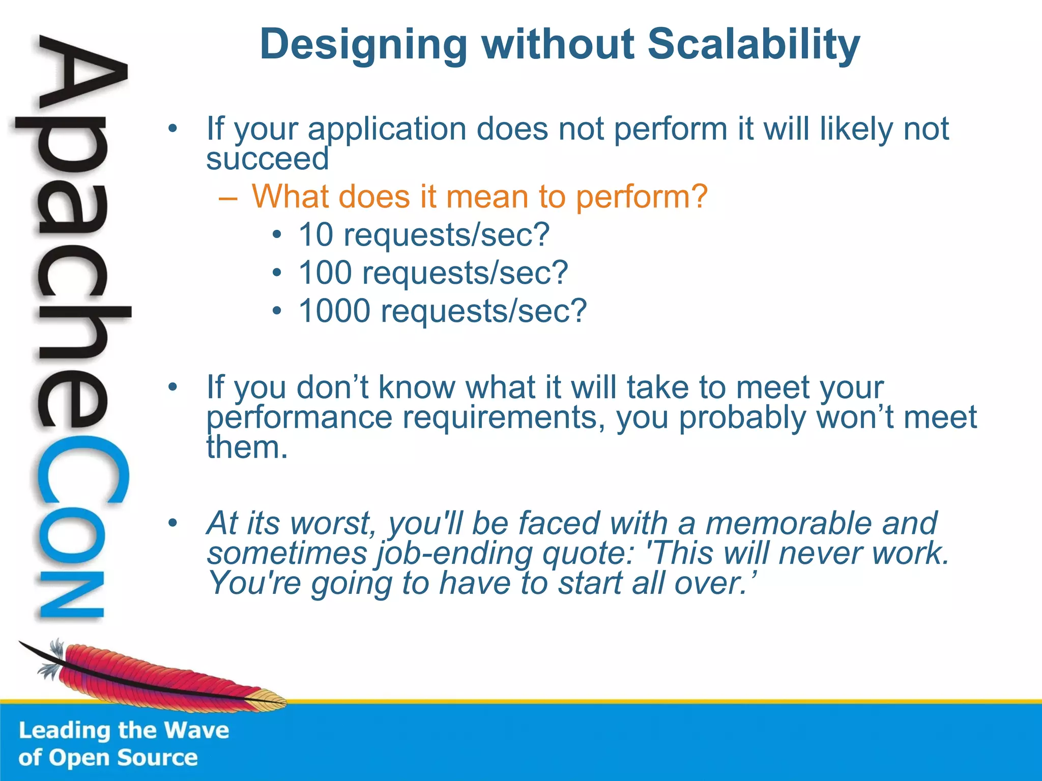 Designing without Scalability If your application does not perform it will likely not succeed What does it mean to perform? 10 requests/sec? 100 requests/sec? 1000 requests/sec? If you don’t know what it will take to meet your performance requirements, you probably won’t meet them. At its worst, you'll be faced with a memorable and sometimes job-ending quote: 'This will never work. You're going to have to start all over.’ 