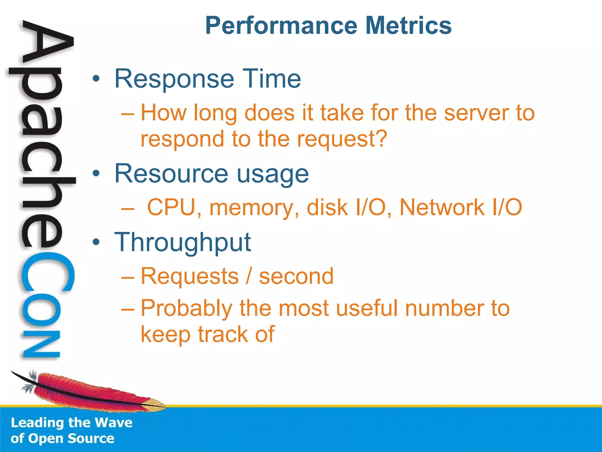 Performance Metrics Response Time How long does it take for the server to respond to the request? Resource usage CPU, memory, disk I/O, Network I/O Throughput Requests / second Probably the most useful number to keep track of 