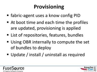 Provisioning
     fabric-agent uses a know config PID
     At boot time and each time the profiles
      are updated, provisioning is applied
     List of repositories, features, bundles
     Using OBR internally to compute the set
      of bundles to deploy
     Update / install / uninstall as required


A Progress Software Company
 