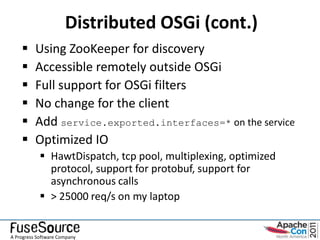 Distributed OSGi (cont.)
         Using ZooKeeper for discovery
         Accessible remotely outside OSGi
         Full support for OSGi filters
         No change for the client
         Add service.exported.interfaces=* on the service
         Optimized IO
             HawtDispatch, tcp pool, multiplexing, optimized
              protocol, support for protobuf, support for
              asynchronous calls
             > 25000 req/s on my laptop


A Progress Software Company
 