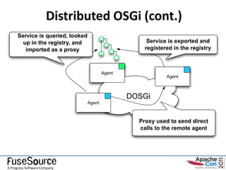 Distributed OSGi (cont.)
     Service is queried, looked
       up in the registry, and                         Service is exported and
        imported as a proxy                           registered in the registry



                                          Agent
                                                              Agent



                                                  DOSGi
                                  Agent



                                                    Proxy used to send direct
                                                    calls to the remote agent




A Progress Software Company
 