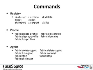 Commands
     Registry
             zk-cluster zk:create     zk:delete
              zk:set     zk:get
              zk:import zk:export      zk:list

     Profile
             fabric:create-profile fabric:edit-profile
              fabric:display-profile fabric:domains
              fabric:list-profiles

     Agent
             fabric:create-agent    fabric:delete-agent
              fabric:list-agent      fabric:connect
              fabric:start           fabric:stop
              fabric:zk-cluster


A Progress Software Company
 