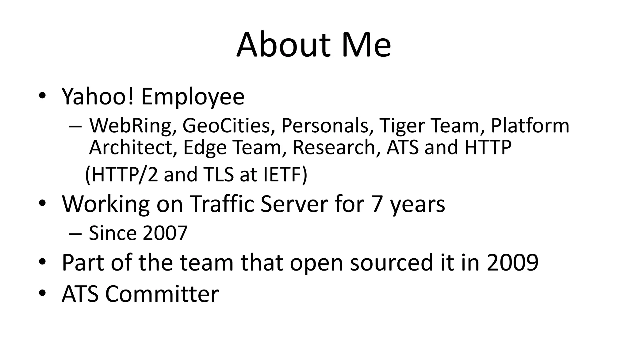 About Me
• Yahoo! Employee
– WebRing, GeoCities, Personals, Tiger Team, Platform
Architect, Edge Team, Research, ATS and HTTP
(HTTP/2 and TLS at IETF)
• Working on Traffic Server for 7 years
– Since 2007
• Part of the team that open sourced it in 2009
• ATS Committer
 