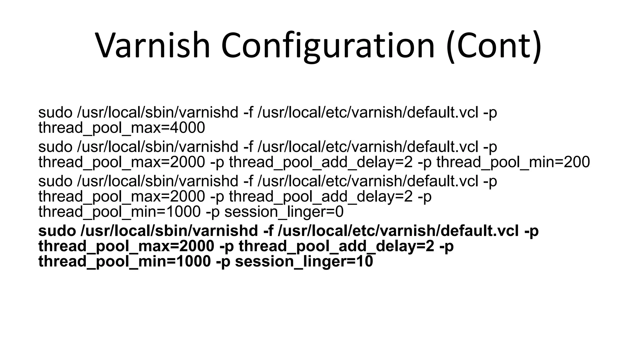 Varnish Configuration (Cont)
sudo /usr/local/sbin/varnishd -f /usr/local/etc/varnish/default.vcl -p
thread_pool_max=4000
sudo /usr/local/sbin/varnishd -f /usr/local/etc/varnish/default.vcl -p
thread_pool_max=2000 -p thread_pool_add_delay=2 -p thread_pool_min=200
sudo /usr/local/sbin/varnishd -f /usr/local/etc/varnish/default.vcl -p
thread_pool_max=2000 -p thread_pool_add_delay=2 -p
thread_pool_min=1000 -p session_linger=0
sudo /usr/local/sbin/varnishd -f /usr/local/etc/varnish/default.vcl -p
thread_pool_max=2000 -p thread_pool_add_delay=2 -p
thread_pool_min=1000 -p session_linger=10
 